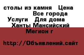 столы из камня › Цена ­ 55 000 - Все города Услуги » Для дома   . Ханты-Мансийский,Мегион г.